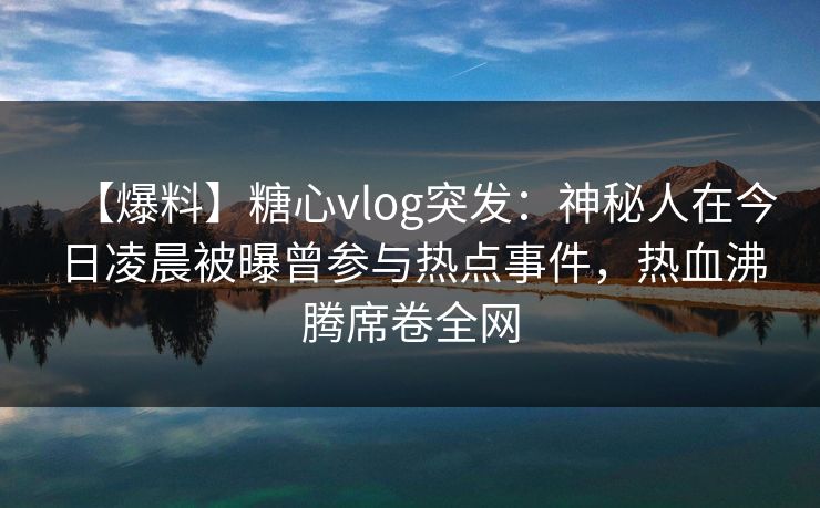 【爆料】糖心vlog突发：神秘人在今日凌晨被曝曾参与热点事件，热血沸腾席卷全网
