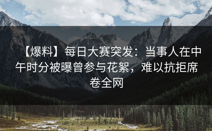 【爆料】每日大赛突发：当事人在中午时分被曝曾参与花絮，难以抗拒席卷全网