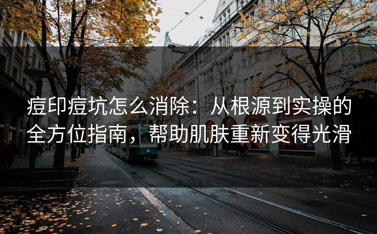 痘印痘坑怎么消除：从根源到实操的全方位指南，帮助肌肤重新变得光滑