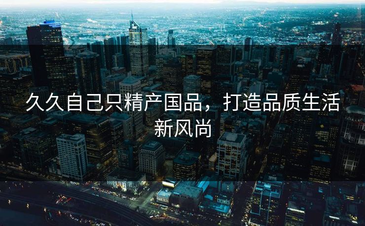 久久自己只精产国品,打造品质生活新风尚 久久自己只精产国品,打造品质生活新风尚