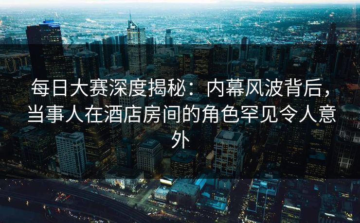 每日大赛深度揭秘：内幕风波背后，当事人在酒店房间的角色罕见令人意外