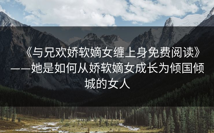 《与兄欢娇软嫡女缠上身免费阅读》——她是如何从娇软嫡女成长为倾国倾城的女人