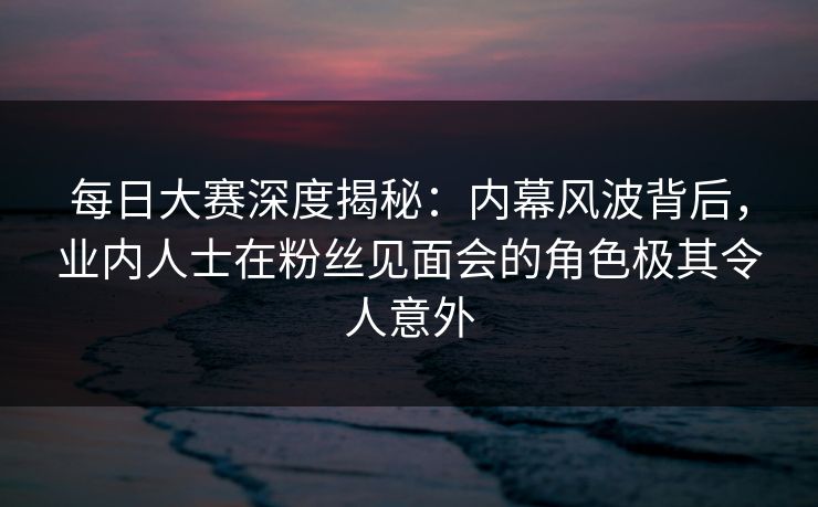 每日大赛深度揭秘:内幕风波背后,业内人士在粉丝见面会的角色极其令人意外 每日大赛深度揭秘:内幕风波背后,业内人士在粉丝见面会的角色极其令人意外