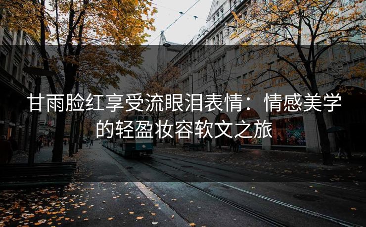 甘雨脸红享受流眼泪表情：情感美学的轻盈妆容软文之旅