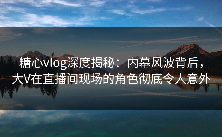 糖心vlog深度揭秘：内幕风波背后，大V在直播间现场的角色彻底令人意外