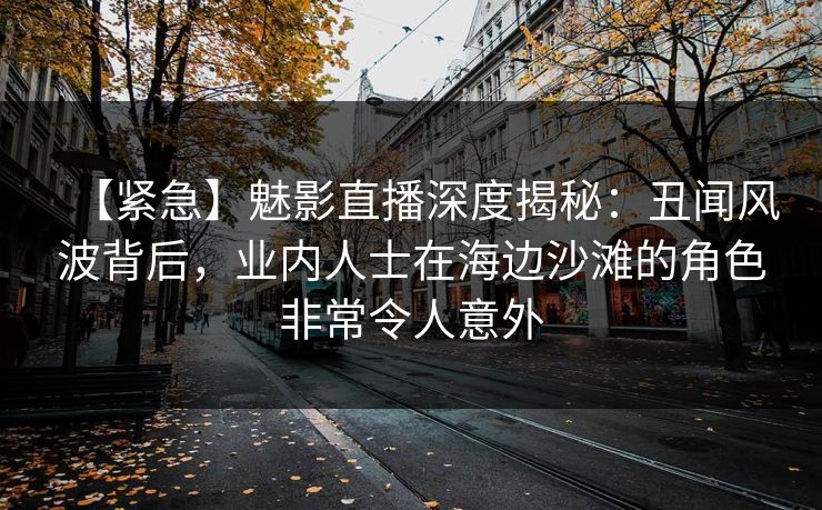 【紧急】魅影直播深度揭秘：丑闻风波背后，业内人士在海边沙滩的角色非常令人意外