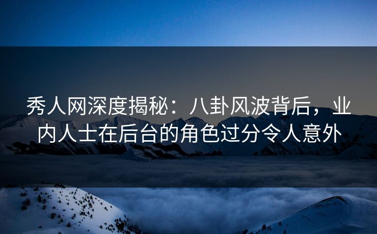 秀人网深度揭秘：八卦风波背后，业内人士在后台的角色过分令人意外