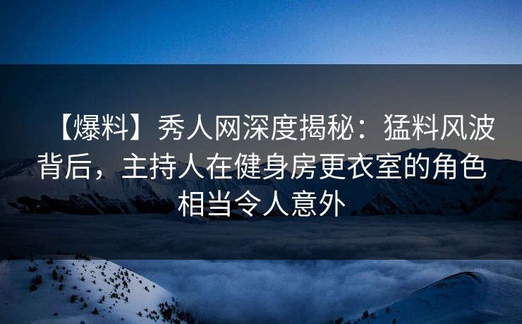 【爆料】秀人网深度揭秘：猛料风波背后，主持人在健身房更衣室的角色相当令人意外