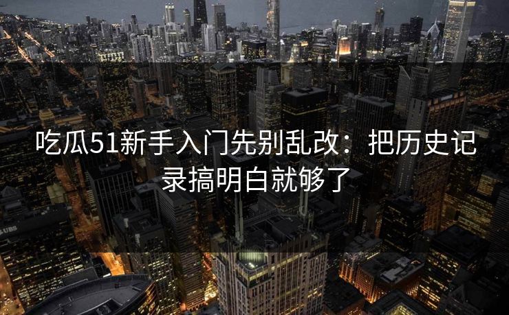 吃瓜51新手入门先别乱改：把历史记录搞明白就够了