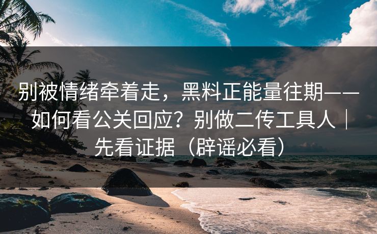 别被情绪牵着走，黑料正能量往期——如何看公关回应？别做二传工具人｜先看证据（辟谣必看）