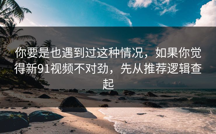 你要是也遇到过这种情况，如果你觉得新91视频不对劲，先从推荐逻辑查起
