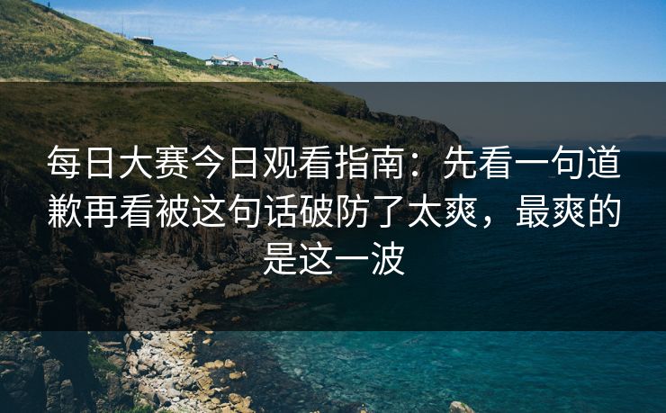 每日大赛今日观看指南：先看一句道歉再看被这句话破防了太爽，最爽的是这一波