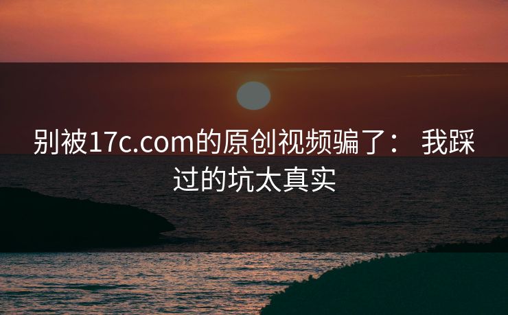 别被17c.com的原创视频骗了： 我踩过的坑太真实