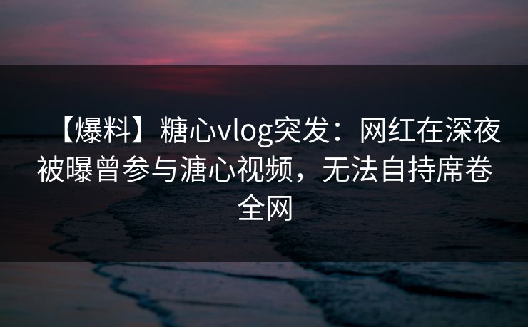 【爆料】糖心vlog突发：网红在深夜被曝曾参与溏心视频，无法自持席卷全网
