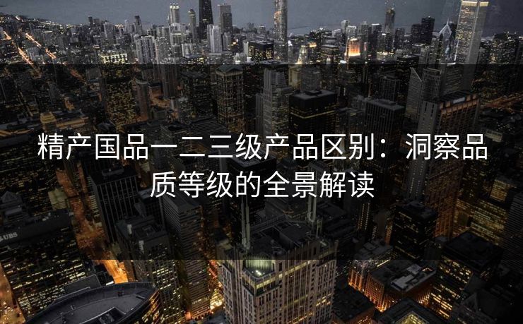 精产国品一二三级产品区别:洞察品质等级的全景解读 精产国品一二三级产品区别:洞察品质等级的全景解读