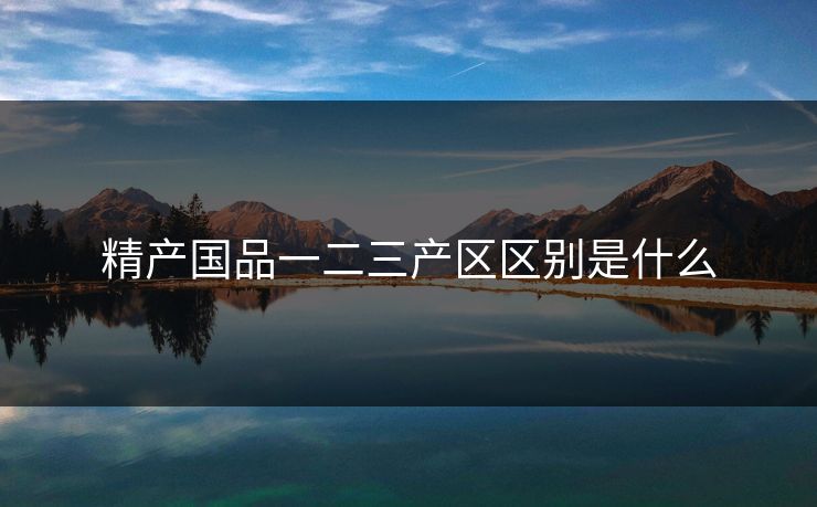 精产国品一二三产区区别是什么 精产国品一二三产区区别是什么