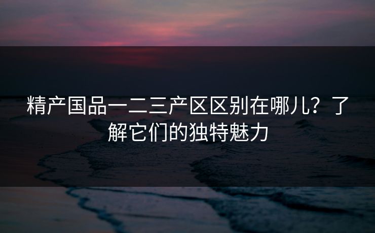 精产国品一二三产区区别在哪儿?了解它们的独特魅力 精产国品一二三产区区别在哪儿?了解它们的独特魅力