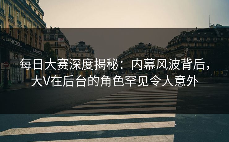 每日大赛深度揭秘:内幕风波背后,大V在后台的角色罕见令人意外 每日大赛深度揭秘:内幕风波背后,大V在后台的角色罕见令人意外