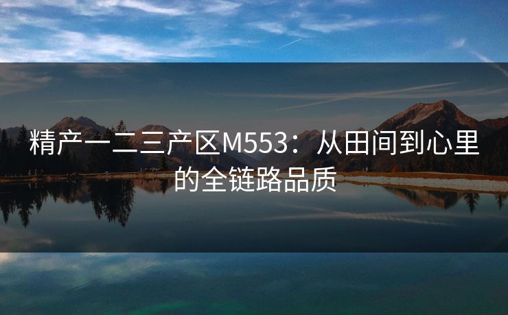 精产一二三产区M553:从田间到心里的全链路品质 精产一二三产区M553:从田间到心里的全链路品质