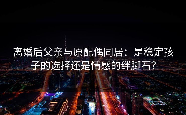 离婚后父亲与原配偶同居：是稳定孩子的选择还是情感的绊脚石？