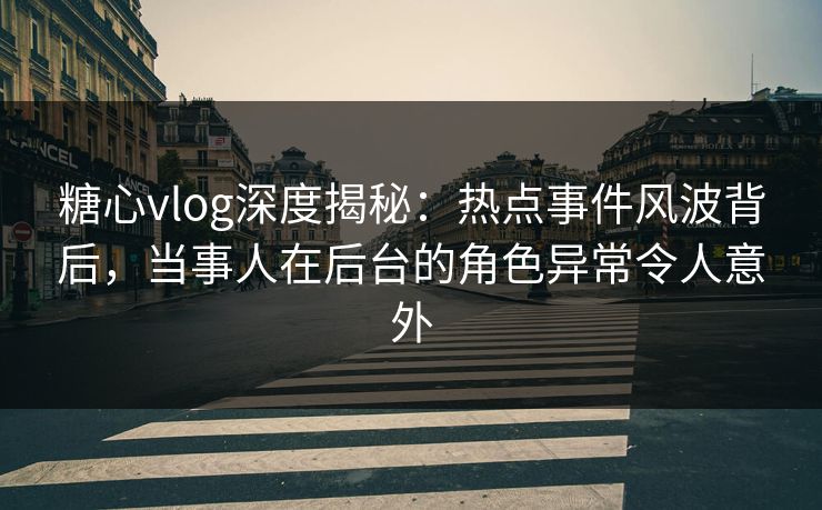 糖心vlog深度揭秘：热点事件风波背后，当事人在后台的角色异常令人意外