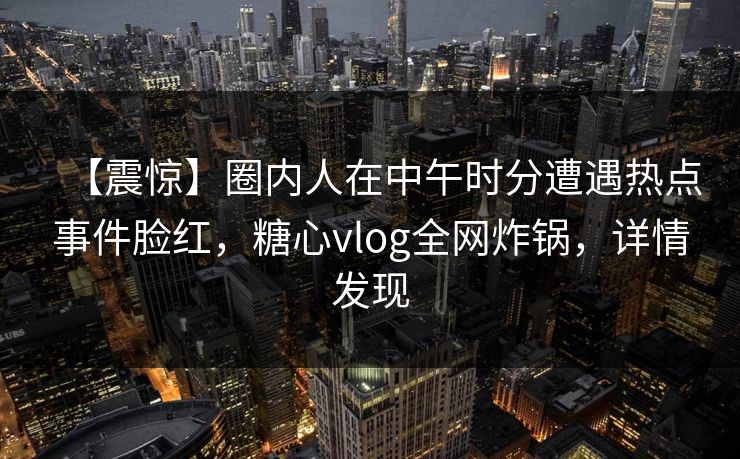 【震惊】圈内人在中午时分遭遇热点事件脸红，糖心vlog全网炸锅，详情发现