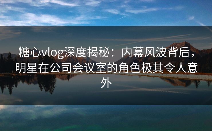 糖心vlog深度揭秘：内幕风波背后，明星在公司会议室的角色极其令人意外