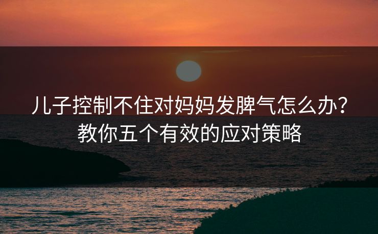 儿子控制不住对妈妈发脾气怎么办？教你五个有效的应对策略