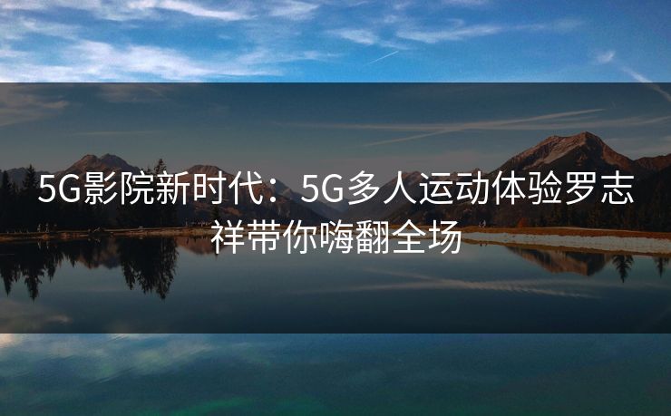 5G影院新时代：5G多人运动体验罗志祥带你嗨翻全场