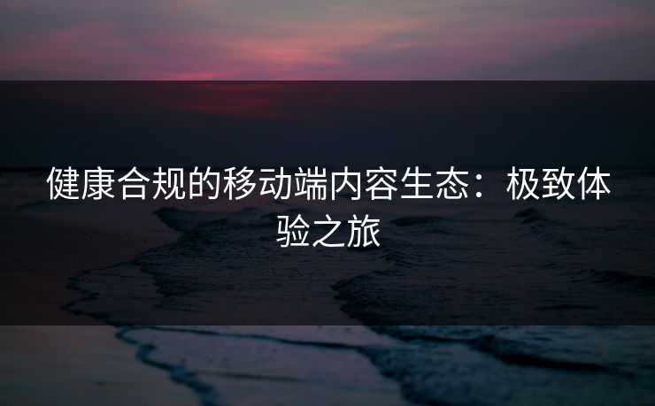 健康合规的移动端内容生态：极致体验之旅
