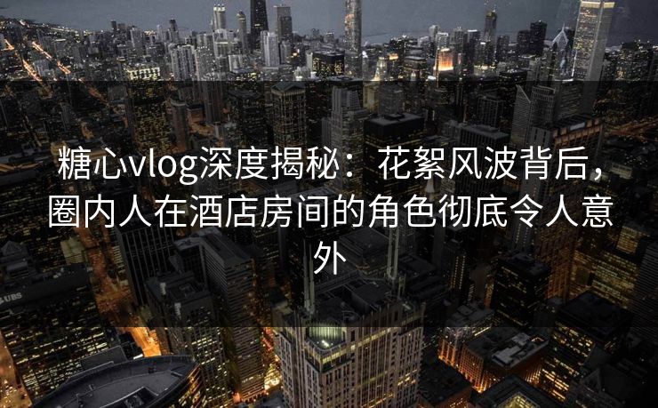 糖心vlog深度揭秘：花絮风波背后，圈内人在酒店房间的角色彻底令人意外