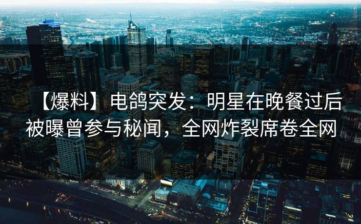 【爆料】电鸽突发：明星在晚餐过后被曝曾参与秘闻，全网炸裂席卷全网
