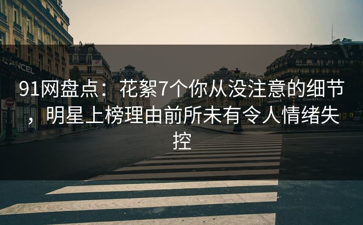 91网盘点：花絮7个你从没注意的细节，明星上榜理由前所未有令人情绪失控