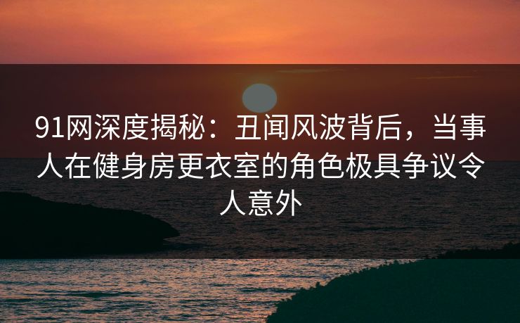 91网深度揭秘:丑闻风波背后,当事人在健身房更衣室的角色极具争议令人意外 91网深度揭秘:丑闻风波背后,当事人在健身房更衣室的角色极具争议令人意外