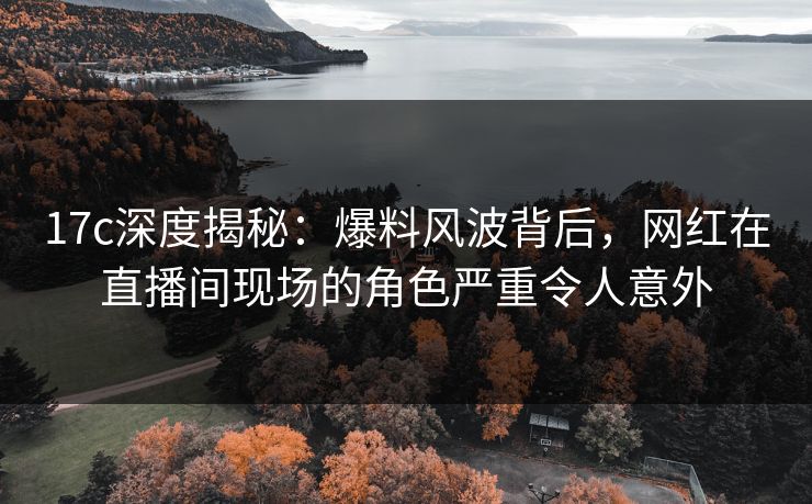 17c深度揭秘：爆料风波背后，网红在直播间现场的角色严重令人意外