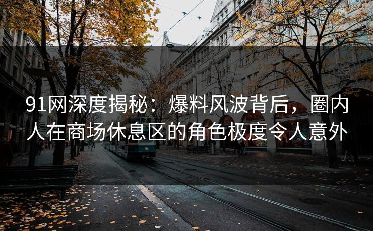 91网深度揭秘：爆料风波背后，圈内人在商场休息区的角色极度令人意外