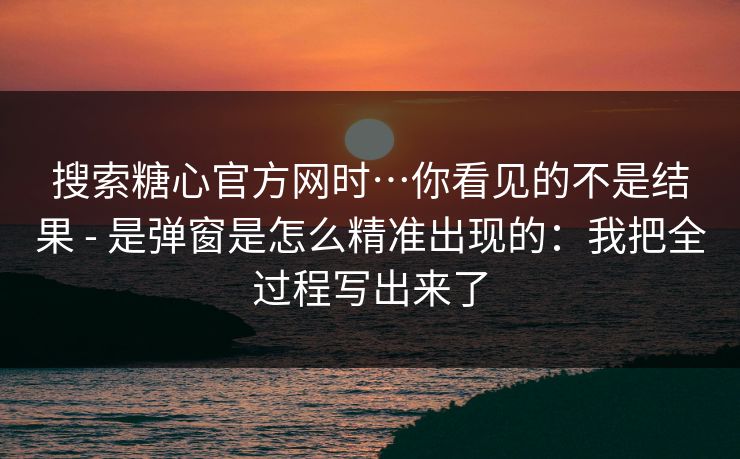搜索糖心官方网时…你看见的不是结果 - 是弹窗是怎么精准出现的:我把全过程写出来了 搜索糖心官方网时…你看见的不是结果 - 是弹窗是怎么精准出现的:我把全过程写出来了