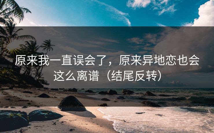 原来我一直误会了，原来异地恋也会这么离谱（结尾反转）