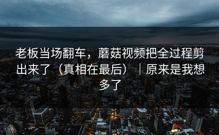 老板当场翻车，蘑菇视频把全过程剪出来了（真相在最后）｜原来是我想多了