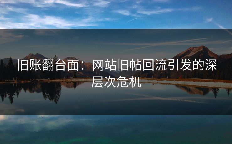 旧账翻台面：网站旧帖回流引发的深层次危机